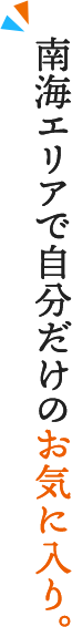 南海エリアで自分だけのお気に入り。